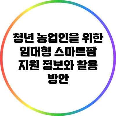 청년 농업인을 위한 임대형 스마트팜 지원 정보와 활용 방안