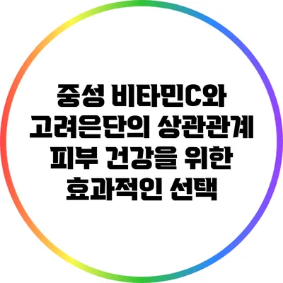 중성 비타민C와 고려은단의 상관관계: 피부 건강을 위한 효과적인 선택