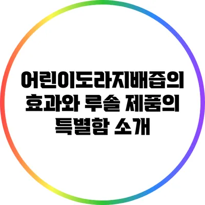 어린이도라지배즙의 효과와 루솔 제품의 특별함 소개